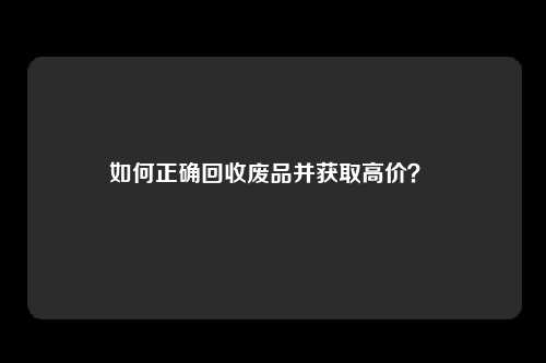 如何正确回收废品并获取高价？ 