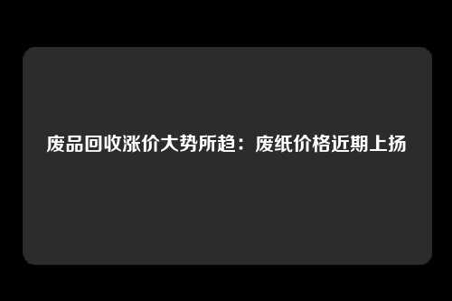 废品回收涨价大势所趋：废纸价格近期上扬