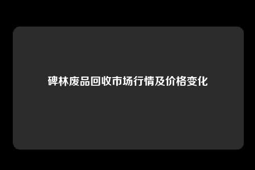 碑林废品回收市场行情及价格变化