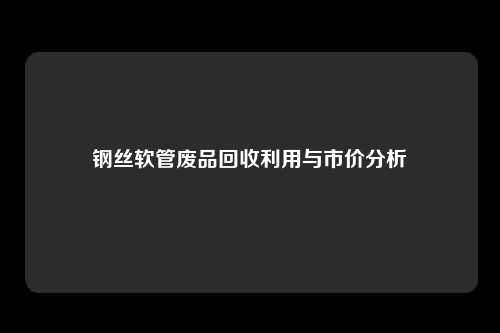 钢丝软管废品回收利用与市价分析