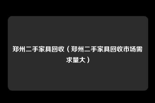 郑州二手家具回收（郑州二手家具回收市场需求量大）