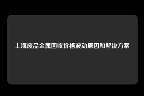 上海废品金属回收价格波动原因和解决方案