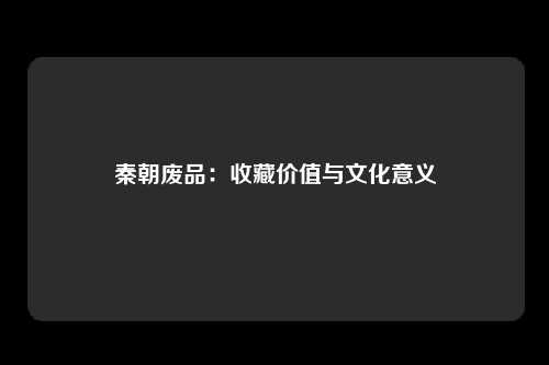 秦朝废品：收藏价值与文化意义