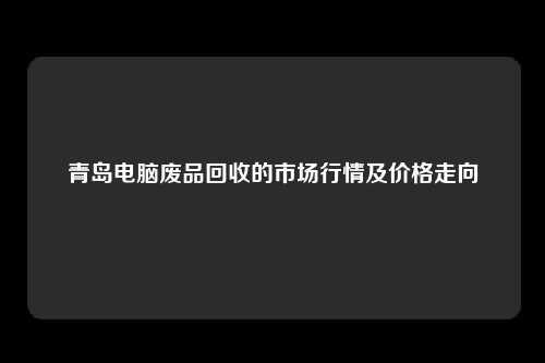 青岛电脑废品回收的市场行情及价格走向