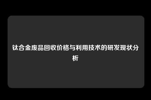 钛合金废品回收价格与利用技术的研发现状分析