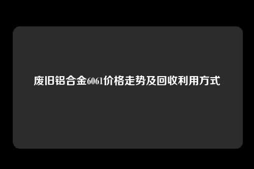 废旧铝合金6061价格走势及回收利用方式