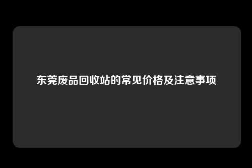东莞废品回收站的常见价格及注意事项