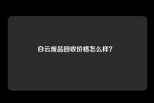 白云废品回收价格怎么样？ 