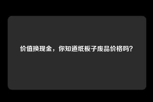价值换现金，你知道纸板子废品价格吗？