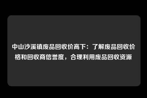 中山沙溪镇废品回收价高下：了解废品回收价格和回收商信誉度，合理利用废品回收资源