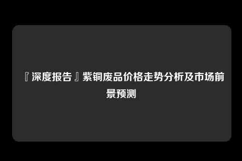 『深度报告』紫铜废品价格走势分析及市场前景预测