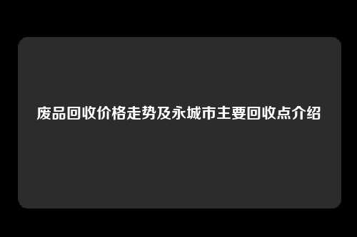 废品回收价格走势及永城市主要回收点介绍
