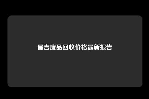 昌吉废品回收价格最新报告