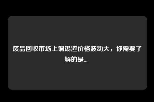 废品回收市场上铜锡渣价格波动大，你需要了解的是... 