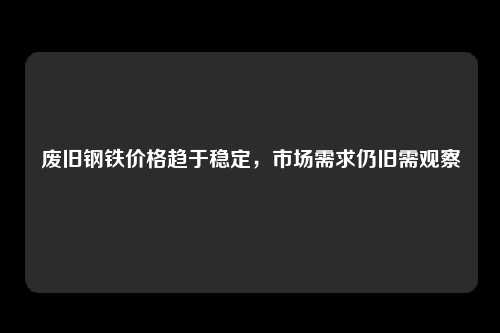 废旧钢铁价格趋于稳定，市场需求仍旧需观察