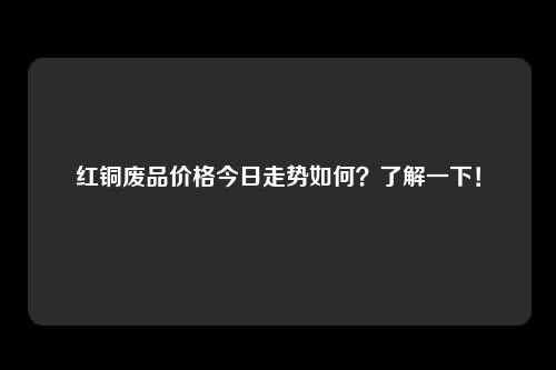 红铜废品价格今日走势如何？了解一下！