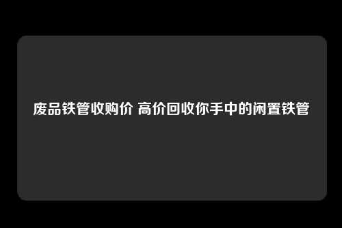 废品铁管收购价 高价回收你手中的闲置铁管