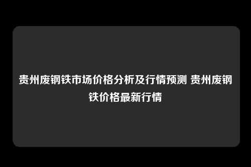贵州废钢铁市场价格分析及行情预测 贵州废钢铁价格最新行情