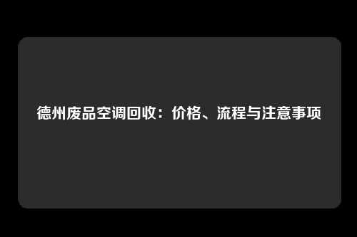 德州废品空调回收：价格、流程与注意事项
