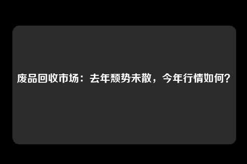 废品回收市场：去年颓势未散，今年行情如何？