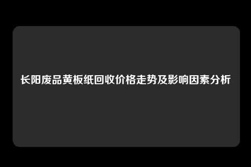 长阳废品黄板纸回收价格走势及影响因素分析