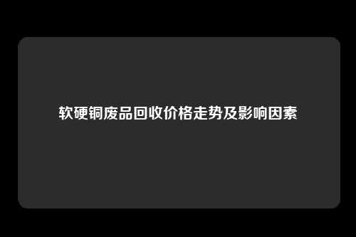 软硬铜废品回收价格走势及影响因素