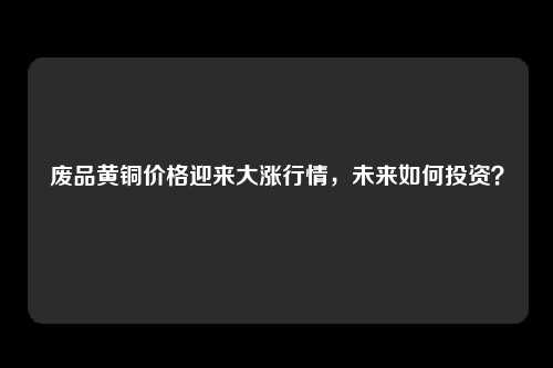 废品黄铜价格迎来大涨行情，未来如何投资？