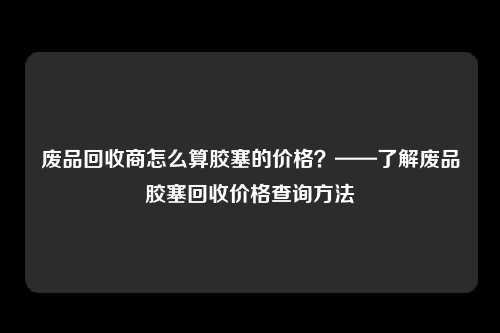 废品回收商怎么算胶塞的价格？——了解废品胶塞回收价格查询方法