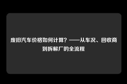 废旧汽车价格如何计算？——从车况、回收商到拆解厂的全流程
