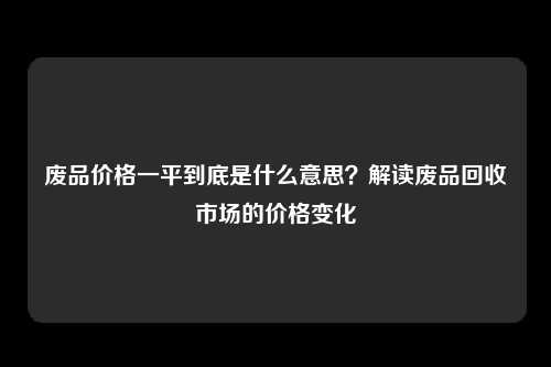 废品价格一平到底是什么意思？解读废品回收市场的价格变化