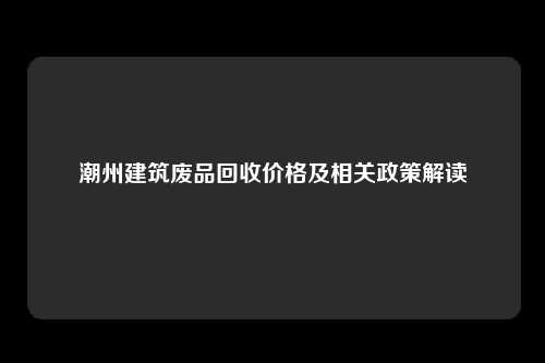 潮州建筑废品回收价格及相关政策解读