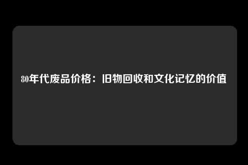 80年代废品价格：旧物回收和文化记忆的价值