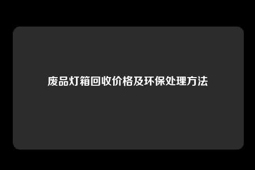 废品灯箱回收价格及环保处理方法
