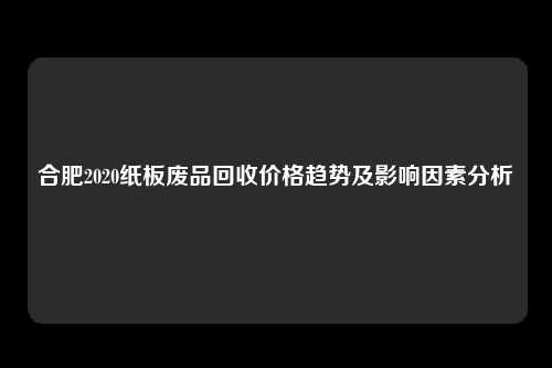 合肥2020纸板废品回收价格趋势及影响因素分析