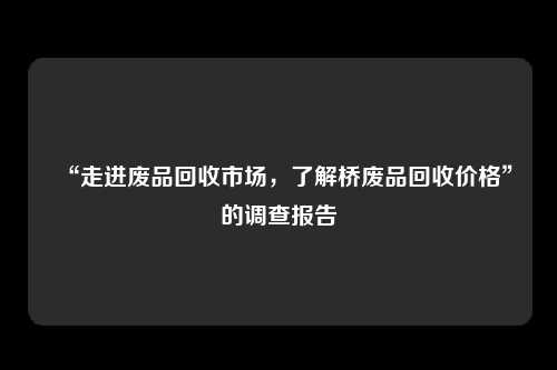 “走进废品回收市场，了解桥废品回收价格”的调查报告