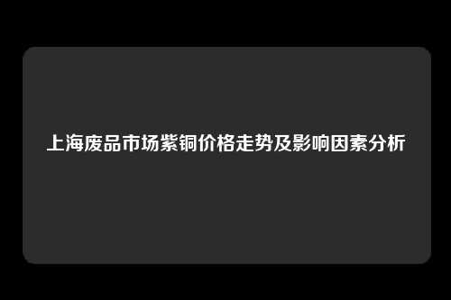 上海废品市场紫铜价格走势及影响因素分析