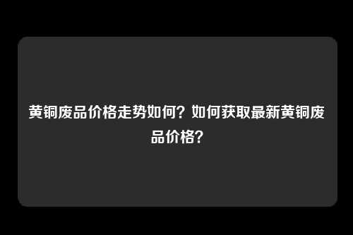 黄铜废品价格走势如何？如何获取最新黄铜废品价格？