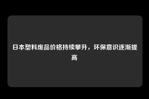 日本塑料废品价格持续攀升，环保意识逐渐提高