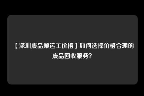 【深圳废品搬运工价格】如何选择价格合理的废品回收服务？