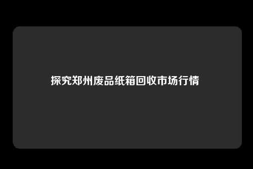 探究郑州废品纸箱回收市场行情 