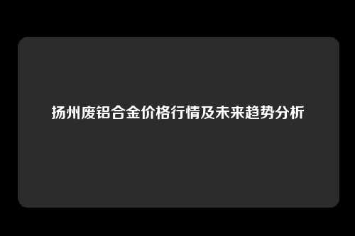 扬州废铝合金价格行情及未来趋势分析
