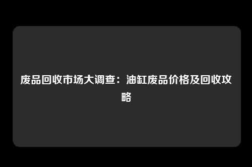 废品回收市场大调查：油缸废品价格及回收攻略