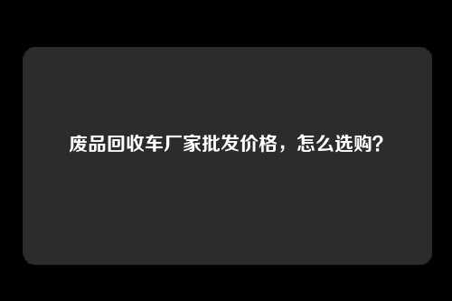 废品回收车厂家批发价格，怎么选购？