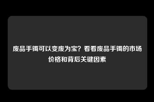 废品手镯可以变废为宝？看看废品手镯的市场价格和背后关键因素