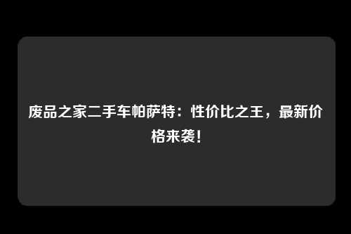 废品之家二手车帕萨特：性价比之王，最新价格来袭！