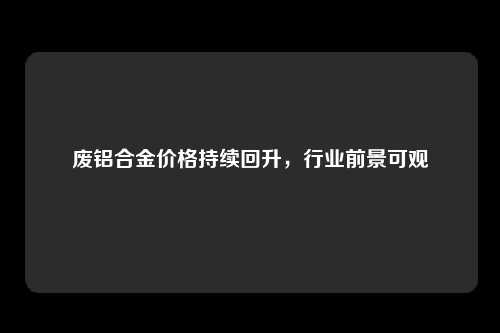 废铝合金价格持续回升，行业前景可观