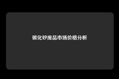 碳化矽废品市场价格分析