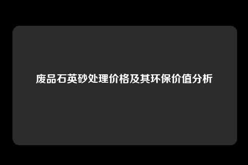 废品石英砂处理价格及其环保价值分析