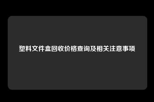 塑料文件盒回收价格查询及相关注意事项