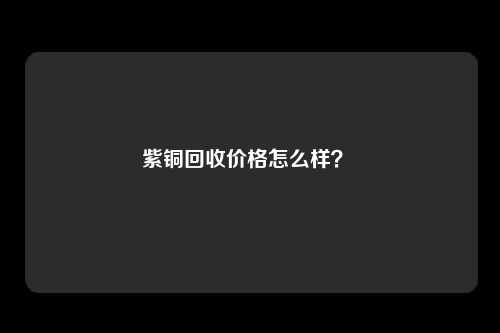 紫铜回收价格怎么样？ 
